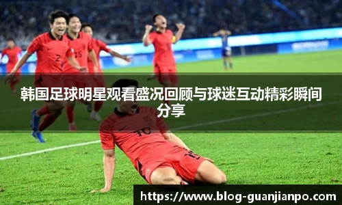 韩国足球明星观看盛况回顾与球迷互动精彩瞬间分享