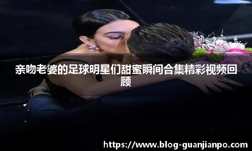 亲吻老婆的足球明星们甜蜜瞬间合集精彩视频回顾